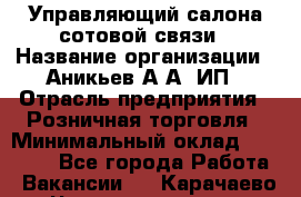 Управляющий салона сотовой связи › Название организации ­ Аникьев А.А, ИП › Отрасль предприятия ­ Розничная торговля › Минимальный оклад ­ 35 000 - Все города Работа » Вакансии   . Карачаево-Черкесская респ.